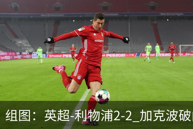 组图：英超-利物浦2-2 加克波破门索博99分绝平